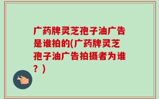 广药牌灵芝孢子油广告是谁拍的(广药牌灵芝孢子油广告拍摄者为谁？)