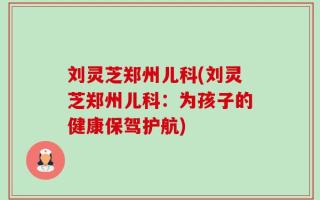 刘灵芝郑州儿科(刘灵芝郑州儿科：为孩子的健康保驾护航)