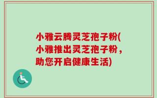小雅云腾灵芝孢子粉(小雅推出灵芝孢子粉，助您开启健康生活)