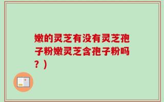 嫩的灵芝有没有灵芝孢子粉嫩灵芝含孢子粉吗？)