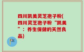 四川凯美灵芝孢子粉(四川灵芝孢子粉“凯美”：养生保健的天然良品)