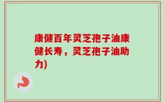 康健百年灵芝孢子油康健长寿，灵芝孢子油助力)