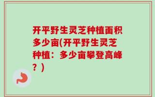 开平野生灵芝种植面积多少亩(开平野生灵芝种植：多少亩攀登高峰？)