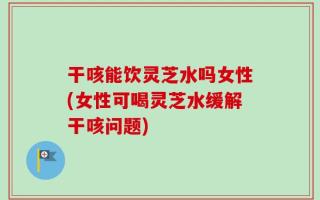 干咳能饮灵芝水吗女性(女性可喝灵芝水缓解干咳问题)