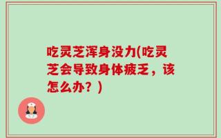 吃灵芝浑身没力(吃灵芝会导致身体疲乏，该怎么办？)