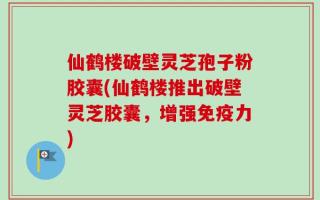 仙鹤楼破壁灵芝孢子粉胶囊(仙鹤楼推出破壁灵芝胶囊，增强免疫力)