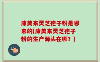 康美来灵芝孢子粉是哪来的(康美来灵芝孢子粉的生产源头在哪？)