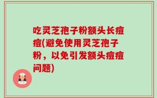 吃灵芝孢子粉额头长痘痘(避免使用灵芝孢子粉，以免引发额头痘痘问题)