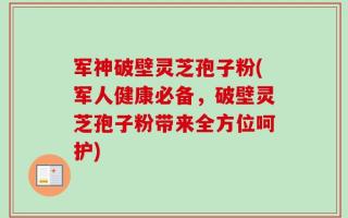 军神破壁灵芝孢子粉(军人健康必备，破壁灵芝孢子粉带来全方位呵护)