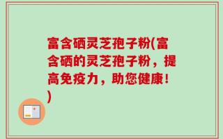 富含硒灵芝孢子粉(富含硒的灵芝孢子粉，提高免疫力，助您健康！)