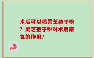 术后可以喝灵芝孢子粉？灵芝孢子粉对术后康复的作用？