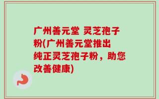 广州善元堂 灵芝孢子粉(广州善元堂推出 纯正灵芝孢子粉，助您改善健康)