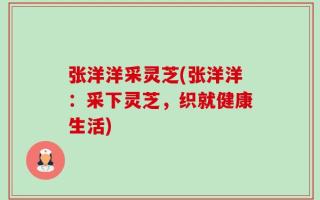 张洋洋采灵芝(张洋洋：采下灵芝，织就健康生活)
