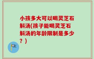 小孩多大可以喝灵芝石斛汤(孩子能喝灵芝石斛汤的年龄限制是多少？)