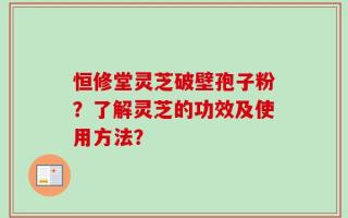 恒修堂灵芝破壁孢子粉？了解灵芝的功效及使用方法？