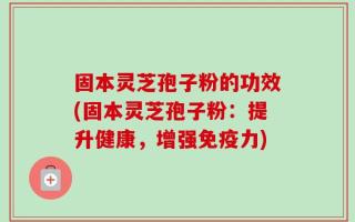 固本灵芝孢子粉的功效(固本灵芝孢子粉：提升健康，增强免疫力)