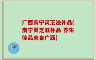 广西南宁灵芝滋补品(南宁灵芝滋补品 养生佳品来自广西)
