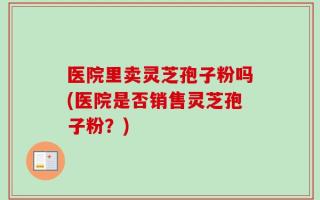 医院里卖灵芝孢子粉吗(医院是否销售灵芝孢子粉？)