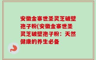 安徽金寨世圣灵芝破壁孢子粉(安徽金寨世圣灵芝破壁孢子粉：天然健康的养生必备
