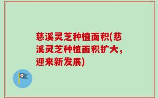 慈溪灵芝种植面积(慈溪灵芝种植面积扩大，迎来新发展)