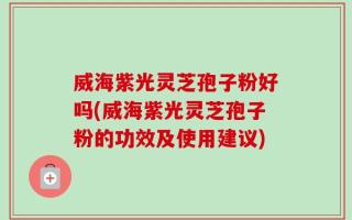 威海紫光灵芝孢子粉好吗(威海紫光灵芝孢子粉的功效及使用建议)