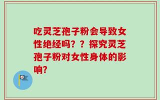 吃灵芝孢子粉会导致女性绝经吗？？探究灵芝孢子粉对女性身体的影响？