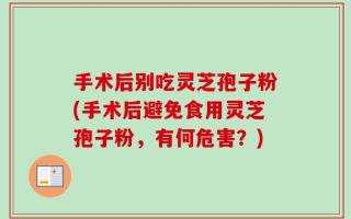 手术后别吃灵芝孢子粉(手术后避免食用灵芝孢子粉，有何危害？)