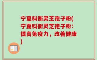 宁夏科衡灵芝孢子粉(宁夏科衡灵芝孢子粉：提高免疫力，改善健康)