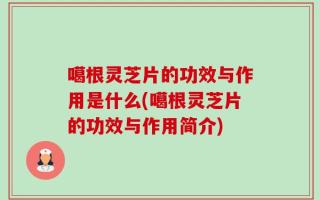 噶根灵芝片的功效与作用是什么(噶根灵芝片的功效与作用简介)