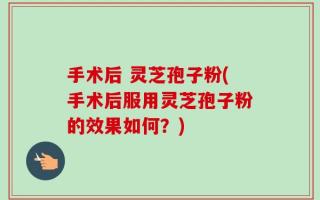 手术后 灵芝孢子粉(手术后服用灵芝孢子粉的效果如何？)