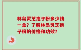 林岛灵芝孢子粉多少钱一盒？了解林岛灵芝孢子粉的价格和功效？
