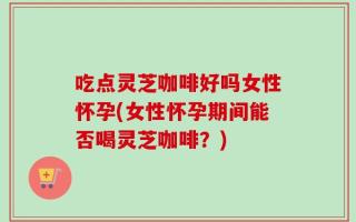 吃点灵芝咖啡好吗女性怀孕(女性怀孕期间能否喝灵芝咖啡？)