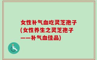 女性补气血吃灵芝孢子(女性养生之灵芝孢子——补气血佳品)