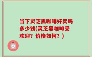 当下灵芝黑咖啡好卖吗多少钱(灵芝黑咖啡受欢迎？价格如何？)