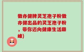 徽亦健牌灵芝孢子粉徽亦健出品的灵芝孢子粉，带你迈向健康生活巅峰)