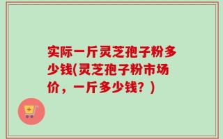 实际一斤灵芝孢子粉多少钱(灵芝孢子粉市场价，一斤多少钱？)