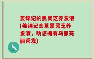 姜锦记的黑灵芝养发液(姜锦记玄草黑灵芝养发液，助您拥有乌黑亮丽秀发)