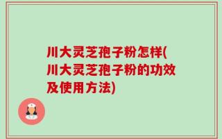 川大灵芝孢子粉怎样(川大灵芝孢子粉的功效及使用方法)