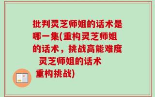 批判灵芝师姐的话术是哪一集(重构灵芝师姐的话术，挑战高能难度  灵芝师姐的话术  重构挑战)