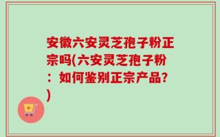 安徽六安灵芝孢子粉正宗吗(六安灵芝孢子粉：如何鉴别正宗产品？)