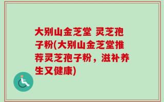 大别山金芝堂 灵芝孢子粉(大别山金芝堂推荐灵芝孢子粉，滋补养生又健康)