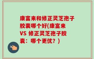 康富来和修正灵芝孢子胶囊哪个好(康富来 VS 修正灵芝孢子胶囊：哪个更优？)