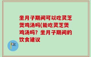 坐月子期间可以吃灵芝煲鸡汤吗(能吃灵芝煲鸡汤吗？坐月子期间的饮食建议