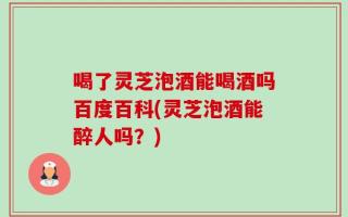 喝了灵芝泡酒能喝酒吗百度百科(灵芝泡酒能醉人吗？)