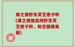 康之源野生灵芝孢子粉(康之源推出纯野生灵芝孢子粉，助您健康美丽)