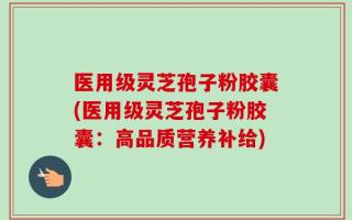 医用级灵芝孢子粉胶囊(医用级灵芝孢子粉胶囊：高品质营养补给)
