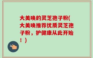 大美唤的灵芝孢子粉(大美唤推荐优质灵芝孢子粉，护健康从此开始！)