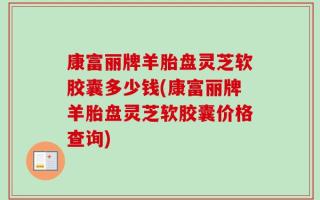 康富丽牌羊胎盘灵芝软胶囊多少钱(康富丽牌羊胎盘灵芝软胶囊价格查询)