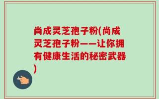 尚成灵芝孢子粉(尚成灵芝孢子粉——让你拥有健康生活的秘密武器)