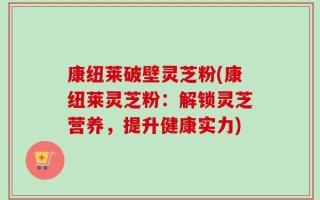 康纽莱破壁灵芝粉(康纽莱灵芝粉：解锁灵芝营养，提升健康实力)